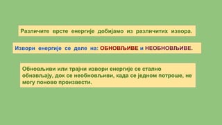 Различите врсте енергије добијамо из различитих извора.
Извори енергије се деле на: ОБНОВЉИВЕ и НЕОБНОВЉИВЕ.
Обновљиви или трајни извори енергије се стално
обнављају, док се необновљиви, када се једном потроше, не
могу поново произвести.
 