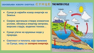 ОБНОВЉИВИ ИЗВОРИ ЕНЕРГИЈЕ - С У Н Ц Е
● Сунце је највећи извор енергије на
Земљи.
● Својим зрачењем ствара климатске
услове, обнавља енергију ветрова,
морских струја, водених токова…
● Сунце утиче на кружење воде у
природи.
● Светлост и топлота, које примамо
са Сунца, зову се соларна енергија.
 