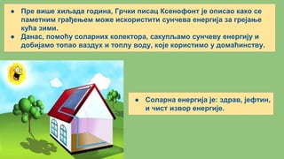 ● Пре више хиљада година, Грчки писац Ксенофонт је описао како се
паметним грађењем може искористити сунчева енергија за грејање
кућа зими.
● Данас, помоћу соларних колектора, сакупљамо сунчеву енергију и
добијамо топао ваздух и топлу воду, које користимо у домаћинству.
● Соларна енергија је: здрав, јефтин,
и чист извор енергије.
 