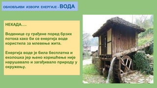 ОБНОВЉИВИ ИЗВОРИ ЕНЕРГИЈЕ - ВОДА
НЕКАДА….
Воденице су грађене поред брзих
потока како би се енергија воде
користила за млевење жита.
Енергија воде је била бесплатна и
еколошка јер њено коришћење није
нарушавало и загађивало природу у
окружењу.
 