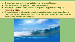 ● Енергија плиме и осеке се добија под утицајем Месеца.
● Енергија таласа је производ енергије ветрова.
● Енергије: плиме и осеке, таласа и морских струја сврставају се
у енергију мора.
● Енергија мора је обновљив извор енергије и користи се за добијање
топлотне и електричне енергије. Пошто је технички скупа, ова енергија
се још увек недовољно користи.
 