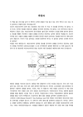 추천사
이 책을 들고 몇 장을 넘겨 이 쪽까지 도착한 분들은 지금 들고 있는 것이 책이고 보고 있는 것
이 글자라고 어떻게 알아 차리셨습니까?
인간이 세상으로부터 입력 받는 정보량은 초당 천만 자 이상, 이 정보를 인지하는 데 걸리는 시
간 0.1초, 인지한 정보를 바탕으로 상황을 인식하여 판단하는 데 걸리는 시간 0.07초라고 합니다.
복잡하고 정답도 없는 세상으로부터 동시다발로 쉴새 없이 바뀌면서 오감을 통해 쏟아져 들어오
는 정보를 재빨리 처리해서 사물과 상황을 인식하고 판단하는 능력은 생존과 직결됩니다. 갓난아
이처럼 모든 사물과 상황을 새롭게 인식해야 한다면 세상이 쏟아내는 정보를 따라가지 못해 살아
남지 못합니다. 우리가 지금 살아있는 것만큼 당연하게 여기는 이 놀라운 능력은 도대체 어디서
온 걸까요?
비밀은 바로 패턴입니다. 세상으로부터 입력된 정보를 인지하여 상황을 인식하고 판단하는 일련
의 과정을 처리하면 뉴런(neuron)들은 스스로 조직화되어 일정한 패턴으로 뇌 속에 남습니다. 패
턴이 한 번 완성되면 비슷비슷하지만 항상 조금씩 다른 정보들은 패턴에 맞춰 바로 인식됩니다.
패턴은 경험을 기반으로 합니다. 생존을 위한 경험이야 누구든 비슷할 것입니다. 우리 모두 지금
살아 있는 것만 봐도 우린 모두 생존 분야엔 전문가입니다. 하지만, 소프트웨어 산업 분야에서 어
떨까요? 사람마다 경험한 분야도, 수준도, 폭도 다 다릅니다. 어떤 사람은 산전수전 다 겪은 전문
가이겠지만 어떤 사람은 모든 것이 새로운 갓난아이입니다. 자연인으로서 우리는 생존에 필요한
경험을 쌓을 충분한 시간을 가질 수 있지만, 직업인으로서 우리는 직업세계에서 생존에 필요한
경험을 쌓을 시간이 부족합니다. 조금이라도 빨리 좋은 경험을 습득해서 성장해야 합니다.
스튜어트 브랜드(Stewart Brand)가 ‘How Buildings Learn’이란 책에서 이야기했던 게으르지만 영리
한 건축가를 소개할까 합니다. 이 건축가가 대학 캠퍼스를 설계하게 되었습니다. 하지만, 건축가
는 건물만 설계하고 통행로는 설계하지 않았습니다. 결국 통행로 없이 건물만 완공되었지만 건축
가는 그래도 여유만만이었습니다. 사람들은 통행로가 없었기 때문에 자기 편한 대로 건물 주위를
 