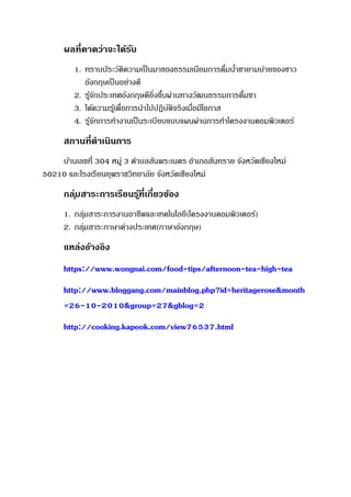 ผลที่คาดว่าจะได้รับ
1. ทราบประวัติความเป็นมาของธรรมเนียมการดื่มน้าชายามบ่ายของชาว
อังกฤษเป็นอย่างดี
2. รู้จักประเทศอังกฤษดียิ่งขึ้นผ่านทางวัฒนธรรมการดื่มชา
3. ได้ความรู้เพื่อการนาไปปฏิบัติจริงเมื่อมีโอกาส
4. รู้จักการทางานเป็นระเบียบแบบแผนผ่านการทาโครงงาȨอมพิวเตอร์
สถานที่ดาเนินการ
บ้านเลขที่ 304 หมู่ 3 ตาบลสันพระเนตร อาเภอสันทราย จังหวัดเชียงใหม่
50210 และโรงเรียนยุพราชวิทยาลัย จังหวัดเชียงใหม่
กลุ่มสาระการเรียนรู้ที่เกี่ยวข้อง
1. กลุ่มสาระการงานอาชีพและเทคโนโลยี(โครงงาȨอมพิวเตอร์)
2. กลุ่มสาระภาษาต่างประเทศ(ภาษาอังกฤษ)
แหล่งอ้างอิง
https://www.wongnai.com/food-tips/afternoon-tea-high-tea
http://www.bloggang.com/mainblog.php?id=heritagerose&month
=26-10-2010&group=27&gblog=2
http://cooking.kapook.com/view76537.html
 