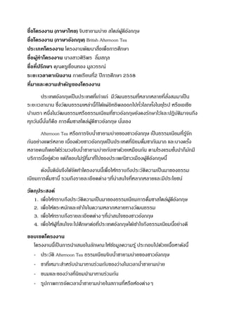 ชื่อโครงงาน (ภาษาไทย) จิบชายามบ่าย สไตล์ผู้ดีอังกฤษ
ชื่อโครงงาน (ภาษาอังกฤษ) British Afternoon Tea
ประเภทโครงงาน โครงงานพัฒนาสื่อเพื่อการศึกษา
ชื่อผู้ทาโครงงาน นางสาวศิริพร ลิ้มสกุล
ชื่อที่ปรึกษา คุณครูเขื่อนทอง มูลวรรณ์
ระยะเวลาดาเนินงาน ภาคเรียนที่2 ปีการศึกษา 2558
ที่มาและความสาคัญของโครงงาน
ประเทศอังกฤษเป็นประเทศที่เก่าแก่ มีวัฒนธรรมที่หลากหลายที่สั่งสมมาเป็น
ระยะเวลานาน ซึ่งวัฒนธรรมเหล่านี้ก็ได้แผ่อิทธิพลออกไปทั่วโลกทั้งในยุโรป หรือเอเชีย
บ้านเรา หนึ่งในวัฒนธรรมหรือธรรมเนียมที่ชาวอังกฤษยังคงรักษาไว้และปฏิบัติมาจนถึง
ทุกวันนี้นั่นก็คือ การดื่มชาสไตล์ผู้ดีชาวอังกฤษ นั่นเอง
Afternoon Tea หรือการจิบน้าชายามบ่ายของชาวอังกฤษ เป็นธรรมเนียมที่รู้จัก
กันอย่างแพร่หลาย เนื่องด้วยชาวอังกฤษเป็นประเทศที่นิยมดื่มชากันมาก และบางครั้ง
หลายคนก็เคยได้ร่วมวงจิบน้าชายามบ่ายกับเขาด้วยเหมือนกัน ตามโรงแรมชั้นนาก็มักมี
บริการนี้อยู่ด้วย แต่ก็แอบไม่รู้ที่มาที่ไปของประเพณีชาวเมืองผู้ดีอังกฤษนี้
ดังนั้นดิฉันจึงได้จัดทาโครงงานนี้เพื่อให้ทราบถึงประวัติความเป็นมาของธรรม
เนียมการดื่มชานี้ รวมถึงรายละเอียดต่างๆที่น่าสนใจที่หลากหลายและมีประโยชน์
วัตถุประสงค์
1. เพื่อให้ทราบถึงประวัติความเป็นมาของธรรมเนียมการดื่มชาสไตล์ผู้ดีอังกฤษ
2. เพื่อให้ตระหนักและเข้าใจในความหลากหลายทางวัฒนธรรม
3. เพื่อให้ทราบถึงรายละเอียดต่างๆที่น่าสนใจของชาวอังกฤษ
4. เพื่อให้ผู้ที่สนใจจะไปศึกษาต่อที่ประเทศอังกฤษได้เข้าใจถึงธรรมเนียมนี้อย่างดี
ขอบเขตโครงงาน
โครงงานนี้เป็นการนาเสนอในลักษณะให้ข้อมูลความรู้ ประกอบไปด้วยเนื้อหาดังนี้
- ประวัติ Afternoon Tea ธรรมเนียมจิบน้าชายามบ่ายของชาวอังกฤษ
- ชาที่เหมาะสาหรับนามาทานร่วมกับของว่างในเวลาน้าชายามบ่าย
- ขนมและของว่างที่นิยมนามาทานร่วมกัน
- รูปภาพการจัดเวลาน้าชายามบ่ายในสถานที่หรือห้องต่างๆ
 
