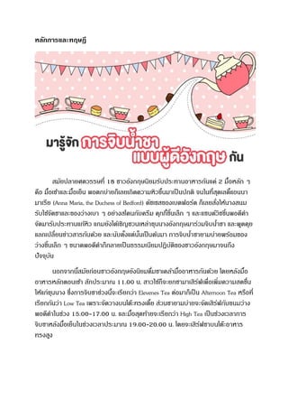 หลักการและทฤษฎี
สมัยปลายศตวรรษที่ 18 ชาวอังกฤษนิยมรับประทานอาหารกันแค่ 2 มื้อหลัก ๆ
คือ มื้อเช้าและมื้อเย็น พอตกบ่ายก็เลยเกิดความหิวขึ้นมาเป็นปกติ จนในที่สุดเลดี้แอนนา
มาเรีย (Anna Maria, the Duchess of Bedford) ดัชเชสของเบดฟอร์ด ก็เลยสั่งให้นางสนม
รับใช้จัดชาและของว่างเบา ๆ อย่างสโคนกับครีม คุกกี้ชิ้นเล็ก ๆ และแซนด์วิชชิ้นพอดีคา
จัดมารับประทานแก้หิว แถมยังได้เชิญชวนเหล่าขุนนางอังกฤษมาร่วมจิบน้าชา และพูดคุย
แลกเปลี่ยนข่าวสารกันด้วย และนับตั้งแต่นั้นเป็นต้นมา การจิบน้าชายามบ่ายพร้อมของ
ว่างชิ้นเล็ก ๆ ขนาดพอดีคาก็กลายเป็นธรรมเนียมปฏิบัติของชาวอังกฤษมาจนถึง
ปัจจุบัน
นอกจากนี้สมัยก่อนชาวอังกฤษยังนิยมดื่มชาเคล้ามื้ออาหารกันด้วย โดยหลังมื้อ
อาหารหลักตอนเช้า สักประมาณ 11.00 น. สาวใช้ก็จะยกชามาเสิร์ฟเพื่อเพิ่มความสดชื่น
ให้แก่ขุนนาง ซึ่งการจิบชาช่วงนี้จะเรียกว่า Elevenes Tea ต่อมาก็เป็น Afternoon Tea หรือที่
เรียกกันว่า Low Tea เพราะจัดวางบนโต๊ะทรงเตี้ย ส่วนชายามบ่ายจะจัดเสิร์ฟกับขนมว่าง
พอดีคาในช่วง 15.00-17.00 น. และมื้อสุดท้ายจะเรียกว่า High Tea เป็นช่วงเวลาการ
จิบชาหลังมื้อเย็นในช่วงเวลาประมาณ 19.00-20.00 น. โดยจะเสิร์ฟชาบนโต๊ะอาหาร
ทรงสูง
 