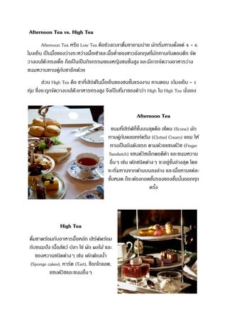 Afternoon Tea vs. High Tea
Afternoon Tea หรือ Low Tea คือช่วงเวลาดื่มชายามบ่าย มักเริ่มทานตั้งแต่ 4 - 6
โมงเย็น เป็นมื้อของว่างระหว่างมื้อเช้าและมื้อค่าของชาวอังกฤษที่มักทานกันตอนดึก จัด
วางบนโต๊ะทรงเตี้ย ถือเป็นเป็นกิจกรรมของหญิงชนชั้นสูง และมีการจัดวางอาหารว่าง
ขนมหวานทานคู่กับชาอีกด้วย
ส่วน High Tea คือ ชาที่เสิร์ฟในมื้อเย็นของชนชั้นแรงงาน ทานตอน 5โมงเย็น - 1
ทุ่ม ซึ่งจะถูกจัดวางบนโต๊ะอาหารทรงสูง จึงเป็นที่มาของคาว่า High ใน High Tea นั่นเอง
Afternoon Tea
ขนมที่เสิร์ฟที่ชั้นบนสุดคือ สโคน (Scone) มัก
ทานคู่กับคลอทท์ครีม (Clotted Cream) แยม ให้
ทานเป็นอันดับแรก ตามด้วยแซนด์วิช (Finger
Sandwich) แซนด์วิชเล็กพอดีคา และขนมหวาน
อื่นๆ เช่น เค้กชนิดต่างๆ จะอยู่ชั้นล่างสุด โดย
จะเริ่มทานจากด้านบนลงล่าง และเมื่อทานแต่ละ
ชั้นหมด ก็จะต้องถอดชั้นรองของชั้นนั้นออกทุก
ครั้ง
High Tea
ดื่มชาพร้อมกับอาหารมื้อหลัก เสิร์ฟพร้อม
กับขนมปัง เนื้อสัตว์ ปลา ไข่ ผัก ผลไม้ และ
ของหวานชนิดต่างๆ เช่น เค้กฟองน้า
(Sponge cakes), ทาร์ต (Tart), ช็อกโกแลต,
แซนด์วิชและขนมอื่นๆ
 