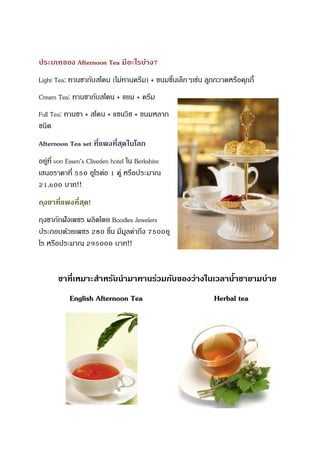 ประเภทของ Afternoon Tea มีอะไรบ้าง?
Light Tea: ทานชากับสโคน (ไม่ทานครีม) + ขนมชิ้นเล็กๆเช่น ลูกกวาดหรือคุกกี้
Cream Tea: ทานชากับสโคน + แยม + ครีม
Full Tea: ทานชา + สโคน + แซนวิช + ขนมหลาก
ชนิด
Afternoon Tea set ที่แพงที่สุดในโลก
อยู่ที่ von Essen’s Cliveden hotel ใน Berkshire
เสนอราคาที่ 550 ยูโรต่อ 1 คู่ หรือประมาณ
21,600 บาท!!
ถุงชาที่แพงที่สุด!
ถุงชาถักฝังเพชร ผลิตโดย Boodles Jewelers
ประกอบด้วยเพชร 280 ชิ้น มีมูลค่าถึง 7500ยู
โร หรือประมาณ 295000 บาท!!
ชาที่เหมาะสาหรับนามาทานร่วมกับของว่างในเวลาน้าชายามบ่าย
English Afternoon Tea Herbal tea
 