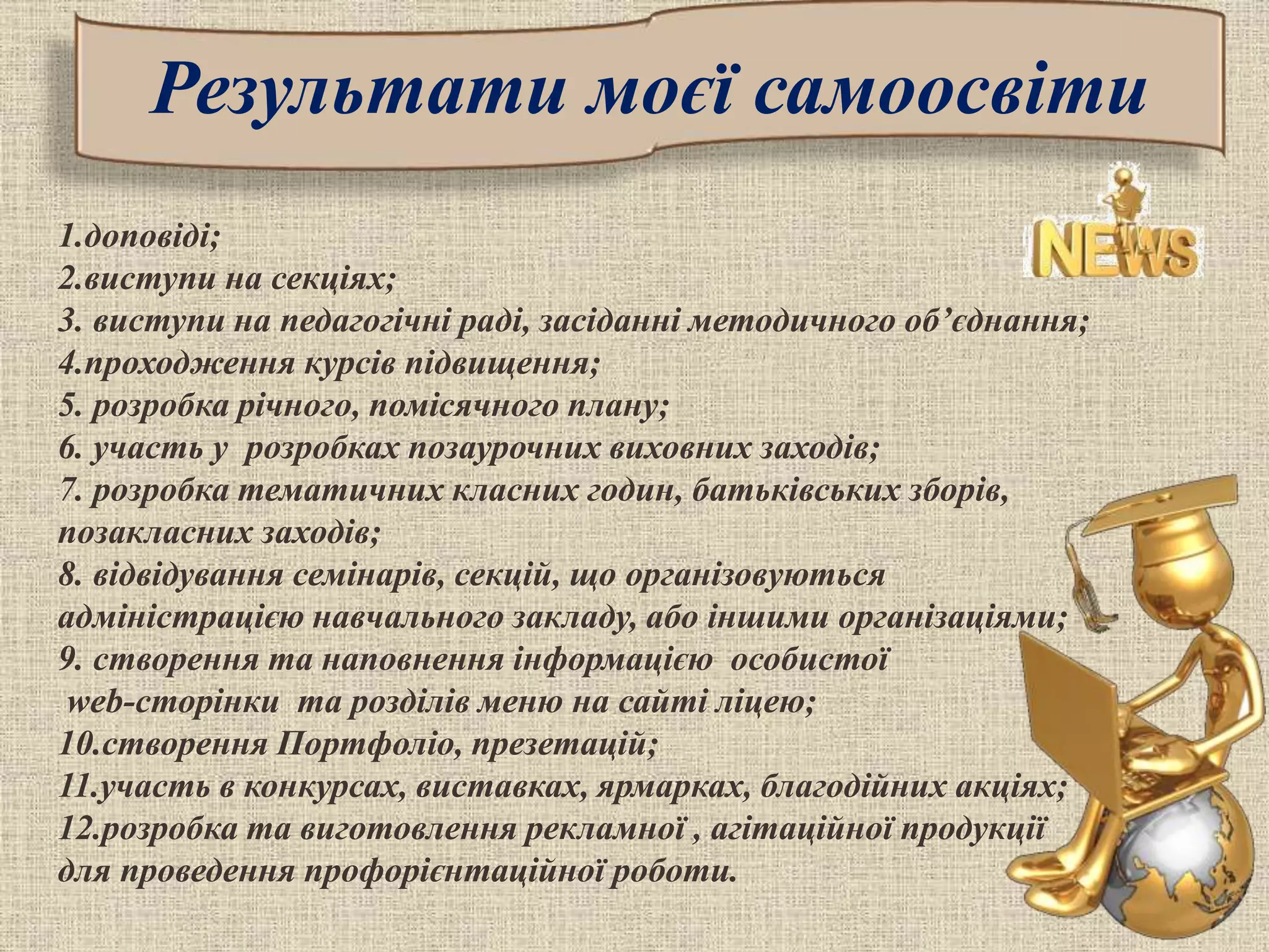 Результати моєї самоосвіти
1.доповіді;
2.виступи на секціях;
3. виступи на педагогічні раді, засіданні методичного об’єднання;
4.проходження курсів підвищення;
5. розробка річного, помісячного плану;
6. участь у розробках позаурочних виховних заходів;
7. розробка тематичних класних годин, батьківських зборів,
позакласних заходів;
8. відвідування семінарів, секцій, що організовуються
адміністрацією навчального закладу, або іншими організаціями;
9. створення та наповнення інформацією особистої
web-сторінки та розділів меню на сайті ліцею;
10.створення Портфоліо, презетацій;
11.участь в конкурсах, виставках, ярмарках, благодійних акціях;
12.розробка та виготовлення рекламної , агітаційної продукції
для проведення профорієнтаційної роботи.
 