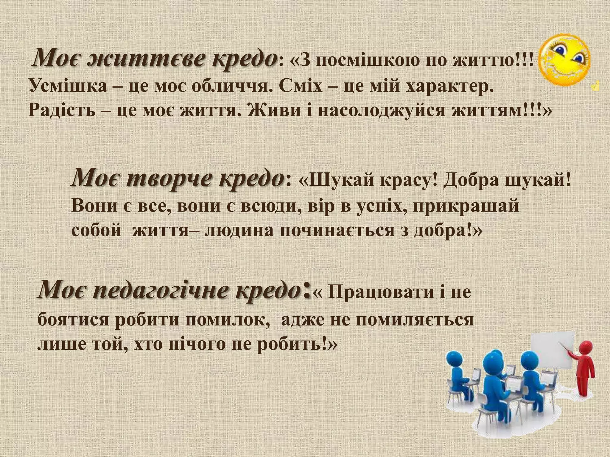Моє творче кредо: «Шукай красу! Добра шукай!
Вони є все, вони є всюди, вір в успіх, прикрашай
собой життя– людина починається з добра!»
Моє життєве кредо: «З посмішкою по життю!!!
Усмішка – це моє обличчя. Сміх – це мій характер.
Радість – це моє життя. Живи і насолоджуйся життям!!!»
Моє педагогічне кредо:« Працювати і не
боятися робити помилок, адже не помиляється
лише той, хто нічого не робить!»
 