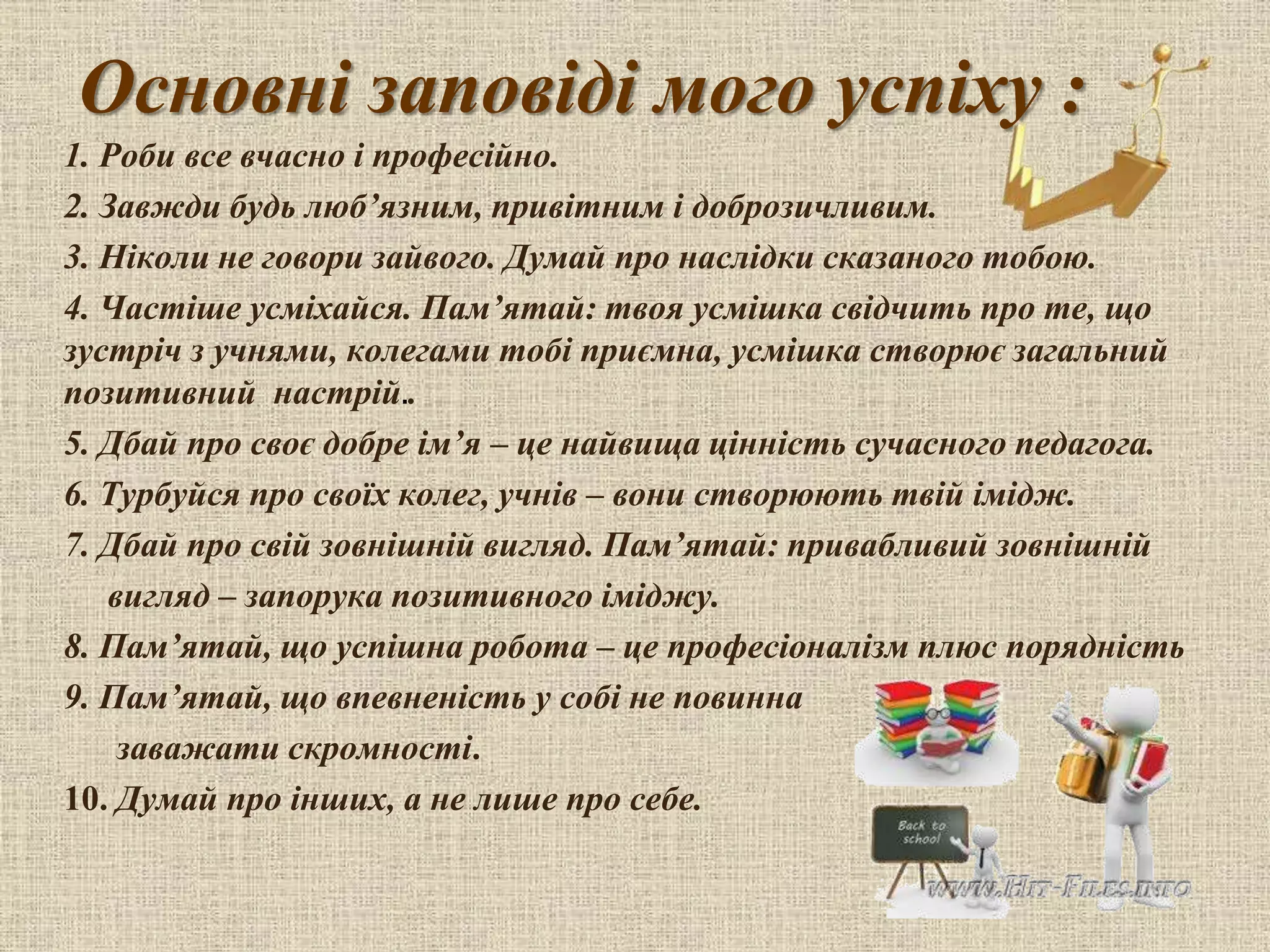 Основні заповіді мого успіху :
1. Роби все вчасно і професійно.
2. Завжди будь люб’язним, привітним і доброзичливим.
3. Ніколи не говори зайвого. Думай про наслідки сказаного тобою.
4. Частіше усміхайся. Пам’ятай: твоя усмішка свідчить про те, що
зустріч з учнями, колегами тобі приємна, усмішка створює загальний
позитивний настрій..
5. Дбай про своє добре ім’я – це найвища цінність сучасного педагога.
6. Турбуйся про своїх колег, учнів – вони створюють твій імідж.
7. Дбай про свій зовнішній вигляд. Пам’ятай: привабливий зовнішній
вигляд – запорука позитивного іміджу.
8. Пам’ятай, що успішна робота – це професіоналізм плюс порядність
9. Пам’ятай, що впевненість у собі не повинна
заважати скромності.
10. Думай про інших, а не лише про себе.
 