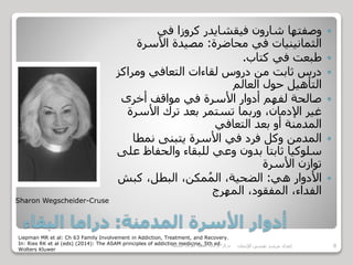 ‫المدمنة‬ ‫األسرة‬ ‫أدوار‬:‫البقاء‬ ‫دراما‬
‫في‬ ‫كروزا‬ ‫فيقشايدر‬ ‫شارون‬ ‫وصفتها‬
‫محاضرة‬ ‫في‬ ‫الثمانينيات‬:‫األسرة‬ ‫مصيدة‬
‫كتاب‬ ‫في‬ ‫طبعت‬.
‫ومراك‬ ‫التعافي‬ ‫لقاءات‬ ‫دروس‬ ‫من‬ ‫ثابت‬ ‫درس‬‫ز‬
‫العالم‬ ‫حول‬ ‫التأهيل‬
‫أخرى‬ ‫مواقف‬ ‫في‬ ‫األسرة‬ ‫أدوار‬ ‫لفهم‬ ‫صالحة‬
‫األسرة‬ ‫ترك‬ ‫بعد‬ ‫تستمر‬ ‫وربما‬ ،‫اإلدمان‬ ‫غير‬
‫التعافي‬ ‫بعد‬ ‫أو‬ ‫المدمنة‬
‫نمطا‬ ‫يتبنى‬ ‫األسرة‬ ‫في‬ ‫فرد‬ ‫وكل‬ ‫المدمن‬
‫والحفاظ‬ ‫للبقاء‬ ‫وعي‬ ‫بدون‬ ‫ثابتا‬ ‫سلوكيا‬‫على‬
‫األسرة‬ ‫توازن‬
‫هي‬ ‫األدوار‬:‫كبش‬ ،‫البطل‬ ،‫مكن‬ُ‫م‬‫ال‬ ،‫الضحية‬
‫المهرج‬ ،‫المفقود‬ ،‫الفداء‬
Sharon Wegscheider-Cruse
Liepman MR et al: Ch 63 Family Involvement in Addiction, Treatment, and Recovery.
In: Ries RK et al (eds) (2014): The ASAM principles of addiction medicine, 5th ed.
Wolters Kluwer
‫مركز‬‫الرعاية‬‫النفسية‬‫للقوات‬‫المسلحة‬ 8‫اإلدمان‬ ‫نفسي‬ ‫مرشد‬ ‫إعداد‬
 