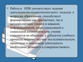 • Работа в НПК соответствует задачам
деятельностно-компетентностного подхода к
вопросам образования, способствует
формированию как предметных, так и
метапредметных умений и навыков:
информационной, коммуникативной и
социальной компетентности; ученик
становится не объектом, а субъектом учебного
процесса, поэтому научно- исследовательскую,
проектную и поисковую деятельность
необходимо развивать и совершенствовать.
 
