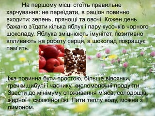На першому місці стоїть правильне
харчування: не переїдати, в раціон повинно
входити: зелень, прянощі та овочі. Кожен день
бажано з’їдати кілька яблук і пару кусочків чорного
шоколаду. Яблука зміцнюють імунітет, позитивно
впливають на роботу серця, а шоколад покращує
пам’ять.
Їжа повинна бути простою, більше вівсянки,
гречки,цибулі і часнику, кисломолочні продукти.
Звести до мінімуму споживання м’яса, солодощів,
жирної і смаженої їжі. Пити теплу воду, можна з
лимоном.
 