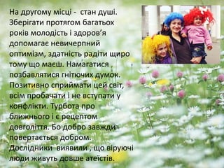 На другому місці - стан душі.
Зберігати протягом багатьох
років молодість і здоров’я
допомагає невичерпний
оптимізм, здатність радіти щиро
тому що маєш. Намагатися
позбавлятися гнітючих думок.
Позитивно сприймати цей світ,
всім пробачати і не вступати у
конфлікти. Турбота про
ближнього і є рецептом
довголіття. Бо добро завжди
повертається добром.
Дослідники виявили , що віруючі
люди живуть довше атеїстів.
 