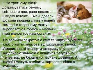 • На третьому місці:
дотримуватись режиму
світлового дня, рано лягають і
швидко встають. Вчені довели,
що коли людина спить у повній
темряві в головному мозку
виробляється гормон – меланін,
який відновлює наш організм.
Не великим секретом є сміх та жарти, рухливий
спосіб життя, відмова від шкідливих звичок.
Американські експерти стверджують, що
шкідливою звичкою є дивитися регулярно
телевізор, це безцільно пасивне дозвілля. А
кофеїн можуть замінити жартівливі відео з
котиками.
 