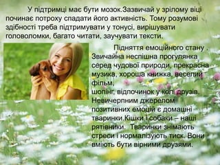 У підтримці має бути мозок.Зазвичай у зрілому віці
починає потроху спадати його активність. Тому розумові
здібності треба підтримувати у тонусі, вирішувати
головоломки, багато читати, заучувати тексти.
Підняття емоційного стану .
Звичайна неспішна прогулянка
серед чудової природи, прекрасна
музика, хороша книжка, веселий
фільм,
шопінг, відпочинок у колі друзів.
Невичерпним джерелом
позитивних емоцій є домашні
тваринки.Кішки і собаки – наші
рятівники. Тваринки знімають
стреси і нормалізують тиск. Вони
вміють бути вірними друзями.
 