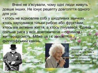 Вчені не з’ясували, чому одні люди живуть
довше інших. Не існує рецепту довголіття одного
для усіх:
• хтось не відмовляв собі у шкідливих звичках,
хтось харчувався тільки рибою або фруктами,
хтось вів активне життя, а хтось лінувався. Єдина
спільна риса у всіх довгожителів – оптимізм і
життерадісність. Може це і є заповітній
філософський камінь.
Молодість - це стан
душі, а не тіла. Тому я
ще зовсім дівчинка,
просто останні 70 років
погано виглядаю.
Жанна Луїза Кальман, 122р.Вінстон Черчилль, 91р.
 