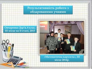 Результативність роботи з
обдарованими учнями
Овчаренко Дар’я, 6 клас,
ІІІ місце на ІІ етапі, 2015
«Математична карусель», ІІІ
місце 2014р.
 