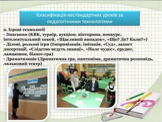 Класифікація нестандартних уроків за
педагогічними технологіями
2. Ігрові технології
- Змагання (KBK, турнір, аукціон, вікторина, конкурс,
інтелектуальний хокей, «Щасливий випадок», «Що? Де? Коли?»)
- Ділові, рольові ігри (Імпровізація, імітація, «Суд», захист
дисертації, «Слідство ведуть знавці», «Поле чудес», ерудит,
ланцюжок, бізнес-гра)
- Драматизація (Драматична гра, пантоміма, драматична розповідь,
ляльковий театр)
 