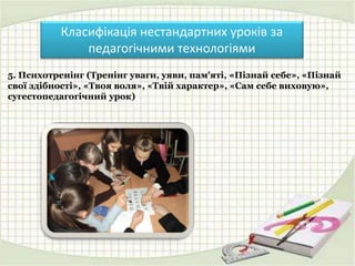 Класифікація нестандартних уроків за
педагогічними технологіями
5. Психотренінг (Тренінг уваги, уяви, пам'яті, «Пізнай себе», «Пізнай
свої здібності», «Твоя воля», «Твій характер», «Сам себе виховую»,
сугестопедагогічний урок)
 