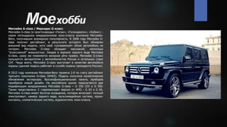Mercedes G-class / Мерседес G-класс
Mercedes G-class (в простонародье «Гелик», «Гелендваген», «Кубик») -
серия легендарных внедорожников люкс-класса компании Mercedes-
Benz, получивших всемирную популярность. В 2008 году Mercedes G-
class получил рестайлинг, в результате которого был обновлен
внешний вид модели, хотя свой «узнаваемый» облик автомобиль не
потерял. Mercedes G-class обладает массивной, несколько
"агрессивной" внешностью. Увидев в зеркале заднего вида Mercedes
G-class, сразу же появляется желание уйти правее. Mercedes G-класс
пользуется авторитетом у автомобилистов России и остальных стран
СНГ. Чаще всего, Mercedes G-class выступает в качестве автомобиля
охраны (данная модель работает в службе охраны президента России).
В 2012 году компания Mercedes-Benz провела 2-й по счету рестайлинг
третьего поколения G-class (W463). Модель получила косметические
обновления экстерьера. Высокофункциональная панель приборов
приобрела новый дизайн. На российском рынке предлагаются две
модификации внедорожника Mercedes G-class – G 350 CDI и G 500.
Также представлены 2 «заряженные» версии от AMG - G 63 и G 65.
Mercedes G-class имеет богатое оснащение, которое включает: полный
электропакет, камеру заднего вида, мультимедийную систему, круиз-
контроль, климатическую систему, аудиосистему люкс-класса.
 