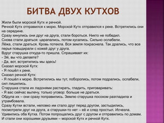 Жили были морской Кутх и речной.
Речной Кутх отправился к морю. Морской Кутх отправился к реке. Встретились они
на середине.
Сразу кинулись они друг на друга, стали бороться. Никто не победил.
Снова стали драться: царапались, потом кусались. Сильно ослабели.
Лёжа, стали драться. Кровь потекла. Вся земля покраснела. Так дрались, что все
перья повыдирали с кожей друг у друга.
Вдруг старушка откуда-то пришла. Спрашивает их:
- Эй, вы что делаете?
- Да, вот, встретились мы здесь!
Сказал морской Кутх:
- Я пошёл к реке.
Сказал речной Кутх:
- Я пошёл к морю. Встретились мы тут, поборолись, потом подрались, ослабели,
сил лишились.
Старушка стала их ладонями растирать, гладить, приговаривать:
- Я вас сейчас вылечу, только уговор: больше не драться.
Обдула их – они сразу поправились. Землю старушка посохом разгладила и
утрамбовала.
Сразу Кутхи встали, неловко им стало друг перед другом, застыдились,
посмотрели друг на друга, а старушки-то нет – её и след простыл. Исчезла.
Удивились оба Кутха. Потом попрощались друг с другом и отправились по домам.
И стали они хорошими друзьями – морской Кутх и речной Кутх.
 
