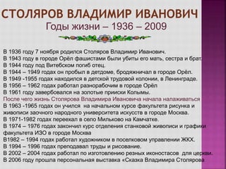Годы жизни – 1936 – 2009
В 1936 году 7 ноября родился Столяров Владимир Иванович.
В 1943 году в городе Орёл фашистами были убиты его мать, сестра и брат.
В 1944 году под Витебском погиб отец.
В 1944 – 1949 годах он пробыл в детдоме, бродяжничал в городе Орёл.
В 1949 -1955 годах находился в детской трудовой колонии, в Ленинграде.
В 1956 – 1962 годах работал разнорабочим в городе Орёл
В 1961 году завербовался на золотые прииски Колымы.
После чего жизнь Столярова Владимира Ивановича начала налаживаться
В 1963 -1965 годах он учился на начальном курсе факультета рисунка и
живописи заочного народного университета искусств в городе Москва.
В 1971-1982 годах переехал в село Мильково на Камчатке.
В 1974 – 1976 годах закончил курс отделения станковой живописи и графики
факультета ИЗО в городе Москва
В1982 – 1994 годах работал художником в поселковом управлении ЖКХ.
В 1994 – 1996 годах преподавал труды и рисование.
В 2002 – 2004 годах работал по изготовлению резных иконостасов для церкви.
В 2006 году прошла персональная выставка «Сказка Владимира Столярова
 