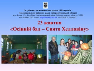 23 жовтня
«Осінній бал – Свято Хелловіну»
Голубівська загальноосвітня школа І-ІІІ ступенів
Новомосковської районної ради Дніпропетровської області
вул. Леніна, 17, с. Голубівка, Новомосковський район, Дніпропетровська область, 51230,
тел. (05693)53193, е-mail: sndgolubovka@ukr.net, код ЄДРПОУ 26368447
 