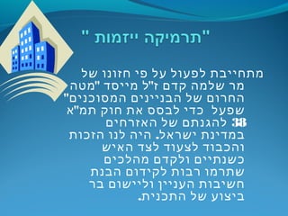 ‫של‬ ‫חזונו‬ ‫פי‬ ‫על‬ ‫לפעול‬ ‫מתחייבת‬
" "‫מטה‬ ‫מייסד‬ ‫ל‬ ‫ז‬ ‫קדם‬ ‫שלמה‬ ‫מר‬
"‫המסוכנים‬ ‫הבניינים‬ ‫של‬ ‫החרום‬
"‫א‬ ‫תמ‬ ‫חוק‬ ‫את‬ ‫לבסס‬ ‫כדי‬ ‫שפעל‬
38‫האזרחים‬ ‫של‬ ‫להגנתם‬
.‫הזכות‬ ‫לנו‬ ‫היה‬ ‫ישראל‬ ‫במדינת‬
‫האיש‬ ‫לצד‬ ‫לצעוד‬ ‫והכבוד‬
‫מהלכים‬ ‫ולקדם‬ ‫כשנתיים‬
‫הבנת‬ ‫לקידום‬ ‫רבות‬ ‫שתרמו‬
‫בר‬ ‫וליישום‬ ‫העניין‬ ‫חשיבות‬
.‫התכנית‬ ‫של‬ ‫ביצוע‬
 