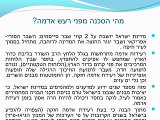 ?‫אדמה‬ ‫רעש‬ ‫מפני‬ ‫הסכנה‬ ‫מהי‬
‫על‬ ‫יושבת‬ ‫ישראל‬ ‫מדינת‬2-‫הסורי‬ ‫השבר‬ :‫סייסמים‬ ‫שבר‬ ‫קווי‬
‫בסמוך‬ ‫מתחיל‬ ,‫לרוחבה‬ ‫המדינה‬ ‫את‬ ‫החוצה‬ ‫יגור‬ ‫ושבר‬ ‫אפריקאי‬
. ‫חיפה‬ ‫לעיר‬
‫כדור‬ ‫בליבת‬ ‫השורר‬ ‫הרב‬ ‫הלחץ‬ ‫בגלל‬ ‫מתרחשות‬ ‫אדמה‬ ‫רעידות‬
‫הלוחות‬ ‫שבין‬ ‫בתפר‬ ,‫להתפרץ‬ ‫אפיקים‬ ‫לו‬ ‫שמחפש‬ ‫הארץ‬
‫וגורם‬ ,(‫הטקטוניים‬ ‫הארץ,)הלוחות‬ ‫כדור‬ ‫קרום‬ ‫פני‬ ‫את‬ ‫המרכיבים‬
‫תופעות‬ ‫שלה‬ ‫הרגילה‬ ‫החיכוך‬ ‫לתנועת‬ ‫מעבר‬ ,‫חדה‬ ‫לתנועה‬
,‫וגשרים‬ ‫מבנים‬ ‫התמוטטות‬ ‫הן‬ ,‫חזקה‬ ‫אדמה‬ ‫רעידת‬ ‫של‬ ‫אופייניות‬
.‫עזים‬ ‫ים‬ ‫גלי‬ ‫וכן‬
‫כי‬ ,‫ישראל‬ ‫במדינת‬ ‫ולמהנדסים‬ ‫למדענים‬ ‫ידוע‬ ‫שנים‬ ‫מספר‬ ‫מזה‬
‫המחמירים‬ ‫הבניה‬ ‫תקני‬ ‫כניסת‬ ‫טרם‬ ‫בישראל‬ ‫שנבנו‬ ‫מבנים‬ ‫יציבות‬
‫רעידת‬ ‫בזמן‬ ‫אסון‬ ‫הרה‬ ‫להיות‬ ‫ויכולה‬ ‫בחסר‬ ‫לעיל, לוקה‬ ‫כאמור‬
.‫אדמה‬
‫להופיע‬ ‫)הצפויה‬ ‫חזקה‬ ‫אדמה‬ ‫רעידת‬ ‫בעת‬ ‫כי‬ ‫הבנה‬ ‫מתוך‬
(‫הגיאו-פיזי‬ ‫המכון‬ ‫של‬ ‫הערכות‬ ‫פי‬ ‫על‬ ‫הקרובות‬ ‫בשנים‬ ‫בישראל‬
 