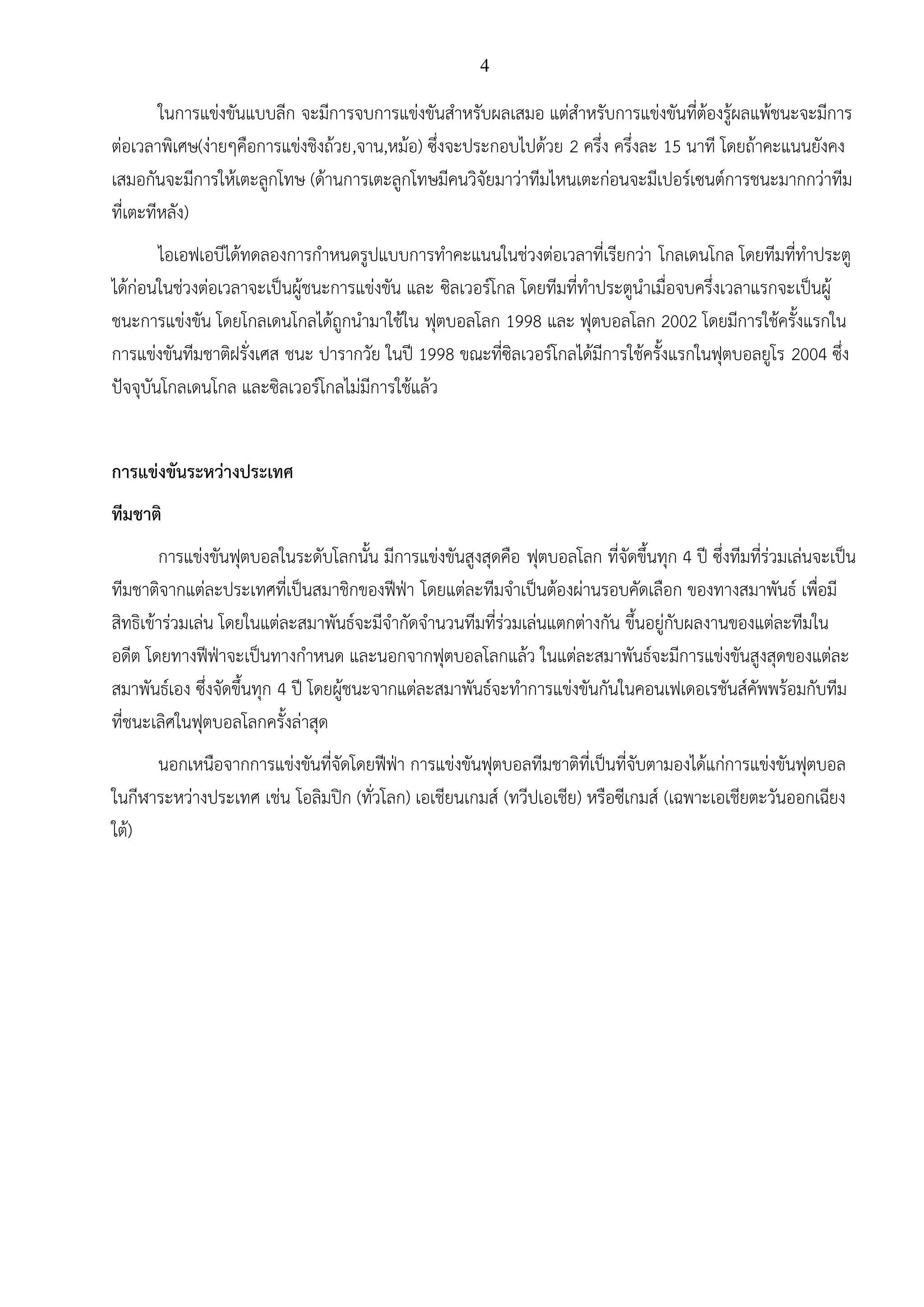 4
ในการแข่งขันแบบลีก จะมีการจบการแข่งขันสาหรับผลเสมอ แต่สาหรับการแข่งขันที่ต้องรู้ผลแพ้ชนะจะมีการ
ต่อเวลาพิเศษ(ง่ายๆคือการแข่งชิงถ้วย,จาน,หม้อ) ซึ่งจะประกอบไปด้วย 2 ครึ่ง ครึ่งละ 15 นาที โดยถ้าคะแนนยังคง
เสมอกันจะมีการให้เตะลูกโทษ (ด้านการเตะลูกโทษมีคนวิจัยมาว่าทีมไหนเตะก่อนจะมีเปอร์เซนต์การชนะมากกว่าทีม
ที่เตะทีหลัง)
ไอเอฟเอบีได้ทดลองการกาหนดรูปแบบการทาคะแนนในช่วงต่อเวลาที่เรียกว่า โกลเดนโกล โดยทีมที่ทาประตู
ได้ก่อนในช่วงต่อเวลาจะเป็นผู้ชนะการแข่งขัน และ ซิลเวอร์โกล โดยทีมที่ทาประตูนาเมื่อจบครึ่งเวลาแรกจะเป็นผู้
ชนะการแข่งขัน โดยโกลเดนโกลได้ถูกนามาใช้ใน ฟุตบอลโลก 1998 และ ฟุตบอลโลก 2002 โดยมีการใช้ครั้งแรกใน
การแข่งขันทีมชาติฝรั่งเศส ชนะ ปารากวัย ในปี 1998 ขณะที่ซิลเวอร์โกลได้มีการใช้ครั้งแรกในฟุตบอลยูโร 2004 ซึ่ง
ปัจจุบันโกลเดนโกล และซิลเวอร์โกลไม่มีการใช้แล้ว
การแข่งขันระหว่างประเทศ
ทีมชาติ
การแข่งขันฟุตบอลในระดับโลกนั้น มีการแข่งขันสูงสุดคือ ฟุตบอลโลก ที่จัดขึ้นทุก 4 ปี ซึ่งทีมที่ร่วมเล่นจะเป็น
ทีมชาติจากแต่ละประเทศที่เป็นสมาชิกของฟีฟ่า โดยแต่ละทีมจาเป็นต้องผ่านรอบคัดเลือก ของทางสมาพันธ์ เพื่อมี
สิทธิเข้าร่วมเล่น โดยในแต่ละสมาพันธ์จะมีจากัดจานวนทีมที่ร่วมเล่นแตกต่างกัน ขึ้นอยู่กับผลงานของแต่ละทีมใน
อดีต โดยทางฟีฟ่าจะเป็นทางกาหนด และนอกจากฟุตบอลโลกแล้ว ในแต่ละสมาพันธ์จะมีการแข่งขันสูงสุดของแต่ละ
สมาพันธ์เอง ซึ่งจัดขึ้นทุก 4 ปี โดยผู้ชนะจากแต่ละสมาพันธ์จะทาการแข่งขันกันในคอนเฟเดอเรชันส์คัพพร้อมกับทีม
ที่ชนะเลิศในฟุตบอลโลกครั้งล่าสุด
นอกเหนือจากการแข่งขันที่จัดโดยฟีฟ่า การแข่งขันฟุตบอลทีมชาติที่เป็นที่จับตามองได้แก่การแข่งขันฟุตบอล
ในกีฬาระหว่างประเทศ เช่น โอลิมปิก (ทั่วโลก) เอเชียนเกมส์ (ทวีปเอเชีย) หรือซีเกมส์ (เฉพาะเอเชียตะวันออกเฉียง
ใต้)
 