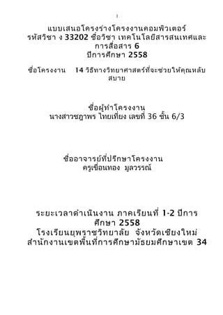 1
แบบเสนอโครงร่างโครงงาȨอมพิวเตอร์
รหัสวิชา ง 33202 ชื่อวิชา เทคโนโลยีสารสนเทศและ
การสื่อสาร 6
ปีการศึกษา 2558
ชื่อโครงงาน 14 วิธีทางวิทยาศาสตร์ที่จะช่วยให้คุณหลับ
สบาย
ชื่อผู้ทำาโครงงาน
นางสาวชฎาพร ไทยเที่ยง เลขที่ 36 ชั้น 6/3
ชื่ออาจารย์ที่ปรึกษาโครงงาน
ครูเขื่อนทอง มูลวรรณ์
ระยะเวลาดำาเนินงาน ภาคเรียนที่ 1-2 ปีการ
ศึกษา 2558
โรงเรียนยุพราชวิทยาลัย จังหวัดเชียงใหม่
สำานักงานเขตพื้นที่การศึกษามัธยมศึกษาเขต 34
 