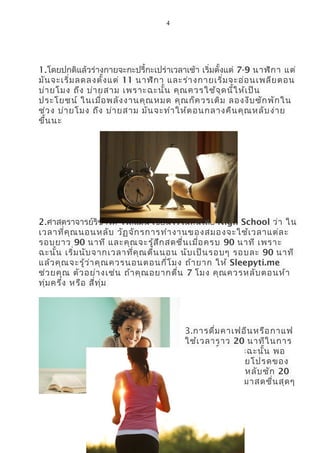 4
1.โดยปกติแล้วร่างกายจะกะปรี้กะเปร่าเวลาเช้า เริ่มตั้งแต่ 7-9 นาฬิกา แต่
มันจะเริ่มลดลงตั้งแต่ 11 นาฬิกา และร่างกายเริ่มจะอ่อนเพลียตอน
บ่ายโมง ถึง บ่ายสาม เพราะฉะนั้น คุณควรใช้จุดนี้ให้เป็น
ประโยชน์ ในเมื่อพลังงานคุณหมด คุณก็ควรเติม ลองงีบซักพักใน
ช่วง บ่ายโมง ถึง บ่ายสาม มันจะทำาให้ตอนกลางคืนคุณหลับง่าย
ขึ้นนะ
2.ศาสตราจารย์ริชาร์ด ไวส์แมน เขียนไว้ในหนังสือ Nigh School ว่า ใน
เวลาที่คุณนอนหลับ วัฏจักรการทำางานของสมองจะใช้เวลาแต่ละ
รอบยาว 90 นาที และคุณจะรู้สึกสดชื่นเมื่อครบ 90 นาที เพราะ
ฉะนั้น เริ่มนับจากเวลาที่คุณตื่นนอน นับเป็นรอบๆ รอบละ 90 นาที
แล้วคุณจะรู้ว่าคุณควรนอนตอนกี่โมง ถ้ายาก ให้ Sleepyti.me
ช่วยคุณ ตัวอย่างเช่น ถ้าคุณอยากตื่น 7 โมง คุณควรหลับตอนห้า
ทุ่มครึ่ง หรือ สี่ทุ่ม
3.การดื่มคาเฟอีนหรือกาแฟ
ใช้เวลาราว 20 นาทีในการ
ออกฤทธิ์ เพราะฉะนั้น พอ
คุณดื่มกาแฟถ้วยโปรดของ
คุณแล้ว ลองงีบหลับซัก 20
นาที รับรองตื่นมาสดชื่นสุดๆ
 