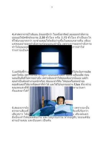 5
4.ศาสตราจารย์ไวส์แมน ยังบอกอีกว่า ในหนึ่งอาทิตย์ ลองออกกำาลังกาย
แบบแอโรบิคซักประมาณ 2.30 ชั่วโมง หรือ 1.15 ชั่วโมง ถ้าเป็นอะไร
ที่ใช้แรงมากกว่า จะช่วยคุณให้หลับง่ายขึ้นในตอนกลางคืน เพียง
แค่คุณอย่าออกกำาลังกายก่อนนอนเท่านั้น เพราะการออกกำาลังกาย
ทำาให้อุณหภูมิในร่างกายคุณสูง มันต้องใช้เวลาในการทำาให้
ร่างกายเย็นลงนั่นเอง
5.ผลวิจัยชี้ว่า แสงสีฟ้าจะทำาให้คุณตื่น เพราะมันเป็นแสงที่ไประงับการผลิต
เมลาโทนิน เพราะฉะนั้น การดูทีวี เล่นคอมพิวเตอร์ มือถือ แท็บเบล็ต ก่อน
นอนเป็นสิ่งที่ไม่ควรอย่างยิ่ง เพราะมันจะทำาให้คุณหลับยากนั่นเอง แต่ถ้า
คุณจำาเป็นต้องทำางานหนักจริงๆ ข้อแนะนำาก็คือ ให้คุณหรี่แสงหน้าจอ
คอมพิวเตอร์ให้มากที่สุดเท่าที่ทำาได้ และใช้โปรแกรมอย่าง f.lux ที่จะช่วย
คุณลดแสงสีฟ้าออกจากหน้าจอของคุณ หรืออาจจะหาแว่นตา
กันแสงมาใส่ก็ยิ่งช่วยได้มากขึ้น
6.สมองเรายังคงฟังเสียงต่างๆ ที่เกิดขึ้นรอบกายเรา เพราะฉะนั้น
ควรหาเสียงที่ช่วยให้คุณหลับได้ง่ายๆ และนั่นคือ เสียงที่เรียกว่า
เสียงขาว ได้แก่พวกเสียงธรรมชาติ อย่าง เสียงคลื่น เสียงฝนตก
สิ่งนี้จะทำาให้คุณหลับง่าย และไม่ถูกรบกวน หากอยู่ดีๆ รถยนต์ขับ
ผ่านบ้านคุณ และบีบแตร เป็นต้น
 