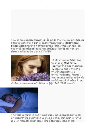 7
10.หากคุณนอนไม่หลับเพราะมีเรื่องเครียดในหัวเยอะ ลองลิสต์มัน
ออกมาบนกระดาษสิ มีรายงานวิจัยที่ตีพิมพ์ลงใน Behavioral
Sleep Medicine ชี้ว่า การทดลองที่ลองให้คนที่นอนยากลองไล่
รายการปัญหาที่เขามี และอีกกลุ่มหนึ่งลองลิสต์วิธีแก้ พวกเขา
ทั้งหมด หลับง่ายขึ้น อย่างเห็นได้ชัด
11.มีการทดลองที่ตีพิมพ์ลง
ในวารสาร Wall Street
Journal ชี้ว่า ได้มีการนำาคน
12 คนมาทดลอง ด้วยการ
พรมนำ้ามันหอมระเหย
ลาเวนเดอร์ลงบนเตียงนอน
พบว่าพวกเขาหลับง่ายขึ้น ซึ่ง
ผลวิจัยแบบนี้ เกิดขึ้นคล้ายๆ
กันกับการทดลองของนักวิจัยชาวญี่ปุ่นเมื่อปี 2012 เช่นกัน
12.ใช้ห้องนอนของคุณเฉพาะตอนนอน และตอนทำากิจกรรมกับ
แฟนคุณเท่านั้น มันอาจจะดูไม่น่าเชื่อ แต่จริง เพราะบางทีเราใช้
เตียงมากเกินไป และเจอมันทั้งวัน ทั้งนอนเล่น กินข้าว คุย
 