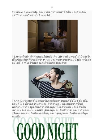 8
โทรศัพท์ อ่านหนังสือ ลองทำากิจกรรมเหล่านี้ที่อื่น และใช้เตียง
แค่ “การนอน” เท่านั้นสิ ช่วยได้
13.หาอะไรทำา ถ้าคุณนอนไม่หลับเกิน 20 นาที แต่ขอให้เป็นอะไร
ที่ไม่ข้องเกี่ยวกับจอที่สว่างๆ นะ บางคนอาจจะอ่านหนังสือ หรือทำา
อะไรก็ได้ ที่ได้ใช้สมองและใช้มือของคุณด้วย
14.วางแผนเลยว่าในแต่ละวันคุณต้องการนอนกี่ชั่วโมง ต้องตื่น
ตอนกี่โมง ทั้งวันธรรมดาและเสาร์อาทิตย์ และหลังจากนั้นก็
พยายามทำาให้ได้ตามตารางของคุณ ทั้งตอนนอน และตอนตื่น
เพราะหลังจากนั้น ผลก็คือ สมองคุณจะเริ่มปรับได้ และทำาให้คุณ
รู้สึกอยากนอนเมื่อถึงเวลานั้นๆ และปลุกคุณเองเมื่อถึงเวลาที่คุณ
ควรตื่น
 