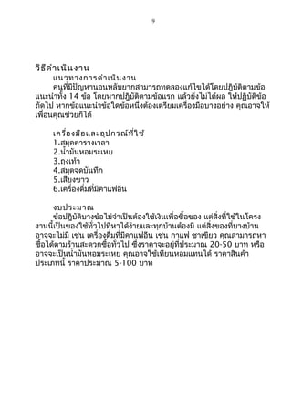 9
วิธีดำาเนินงาน
แนวทางการดำาเนินงาน
คนที่มีปัญหานอนหลับยากสามารถทดลองแก้ไขได้โดยปฎิบัติตามข้อ
แนะนำาทั้ง 14 ข้อ โดยหากปฎิบัติตามข้อแรก แล้วยังไม่ได้ผล ให้ปฏิบัติข้อ
ถัดไป หากข้อแนะนำาข้อใดข้อหนึ่งต้องเตรียมเครื่องมือบางอย่าง คุณอาจให้
เพื่อนคุณช่วยก็ได้
เครื่องมือและอุปกรณ์ที่ใช้
1.สมุดตารางเวลา
2.นำ้ามันหอมระเหย
3.ถุงเท้า
4.สมุดจดบันทึก
5.เสียงขาว
6.เครื่องดื่มที่มีคาแฟอีน
งบประมาณ
ข้อปฎิบัติบางข้อไม่จำาเป็นต้องใช้เงินเพื่อซื้อของ แต่สิ่งที่ใช้ในโครง
งานนี้เป็นของใช้ทั่วไปที่หาได้ง่ายและทุกบ้านต้องมี แต่สิ่งของที่บางบ้าน
อาจจะไม่มี เช่น เครื่องดื่มที่มีคาแฟอีน เช่น กาแฟ ชาเขียว คุณสามารถหา
ซื้อได้ตามร้านสะดวกซื้อทั่วไป ซึ่งราคาจะอยู่ที่ประมาณ 20-50 บาท หรือ
อาจจะเป็นนำ้ามันหอมระเหย คุณอาจใช้เทียนหอมแทนได้ ราคาสินค้า
ประเภทนี้ ราคาประมาณ 5-100 บาท
 