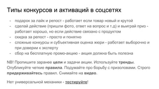 Типы конкурсов и активаций в соцсетях
- подарок за лайк и репост - работает если товар новый и крутой
- сделай действие (пришли фото, ответ на вопрос и т.д) и выиграй приз -
работает хорошо, но если действие связано с продуктом
- скидка за репост - просто и понятно
- сложные конкурсы и субъективная оценка жюри - работает выборочно и
при доверии к эксперту
- сбор на бесплатную промо-акцию - акция должна быть полезна
NB! Пропишите заранее цели и задачи акции. Используйте тренды.
Опубликуйте четкие правила. Подумайте про борьбу с призоловами. Строго
придерживайтесь правил. Снимайте на видео.
Нет универсальной механики - тестируйте!
 