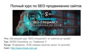 Полный курс по SEO продвижению сайтов
Что: обучающий курс “SEO-специалист: от новичка до профи”
Где: GODO Coworking, ул. Торфяная, 4
Когда: 15 февраля, 19.00 (первое занятие, всего 12 занятий)
Сайт: http://www.imseo.com.ua/
 