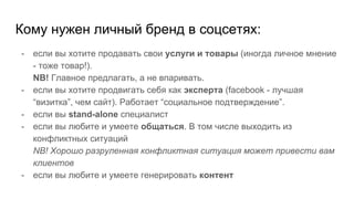 Кому нужен личный бренд в соцсетях:
- если вы хотите продавать свои услуги и товары (иногда личное мнение
- тоже товар!).
NB! Главное предлагать, а не впаривать.
- если вы хотите продвигать себя как эксперта (facebook - лучшая
“визитка”, чем сайт). Работает “социальное подтверждение”.
- если вы stand-alone специалист
- если вы любите и умеете общаться. В том числе выходить из
конфликтных ситуаций
NB! Хорошо разруленная конфликтная ситуация может привести вам
клиентов
- если вы любите и умеете генерировать контент
 