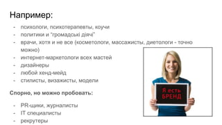 Например:
- психологи, психотерапевты, коучи
- политики и “громадські діячі”
- врачи, хотя и не все (косметологи, массажисты, диетологи - точно
можно)
- интернет-маркетологи всех мастей
- дизайнеры
- любой хенд-мейд
- стилисты, визажисты, модели
Спорно, но можно пробовать:
- PR-щики, журналисты
- IT специалисты
- рекрутеры
 