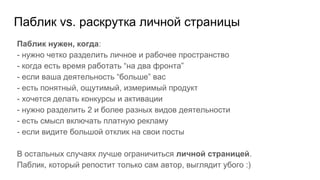 Паблик vs. раскрутка личной страницы
Паблик нужен, когда:
- нужно четко разделить личное и рабочее пространство
- когда есть время работать “на два фронта”
- если ваша деятельность “больше” вас
- есть понятный, ощутимый, измеримый продукт
- хочется делать конкурсы и активации
- нужно разделить 2 и более разных видов деятельности
- есть смысл включать платную рекламу
- если видите большой отклик на свои посты
В остальных случаях лучше ограничиться личной страницей.
Паблик, который репостит только сам автор, выглядит убого :)
 