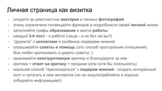 Личная страница как визитка
- следите за уместностью аватарки и личных фотографий
- очень ограничено посвящайте френдов в подробности своей личной жизни
- заполняйте графы образование и места работы
- каждый 3-4 пост - о работе (чаще - а не бот ли вы?)
- “дружите” с коллегами и особенно лидерами мнений
- спрашивайте советы и помощь (это способ простроения отношений).
Все любят критиковать и давать советы :)
- принимайте конструктивную критику и благодарите за нее
- критика + ответ на критику = продажи (или хотя бы лояльность)
- хороший способ “присоседиться” к лидерам мнений - создать интересный
пост и затэгать в нем экспертов (но не злоупотребляйте и хорошо
отбирайте информацию!)
 