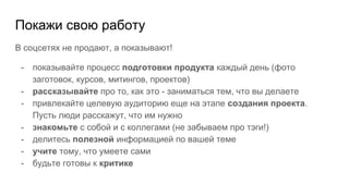 Покажи свою работу
В соцсетях не продают, а показывают!
- показывайте процесс подготовки продукта каждый день (фото
заготовок, курсов, митингов, проектов)
- рассказывайте про то, как это - заниматься тем, что вы делаете
- привлекайте целевую аудиторию еще на этапе создания проекта.
Пусть люди расскажут, что им нужно
- знакомьте с собой и с коллегами (не забываем про тэги!)
- делитесь полезной информацией по вашей теме
- учите тому, что умеете сами
- будьте готовы к критике
 