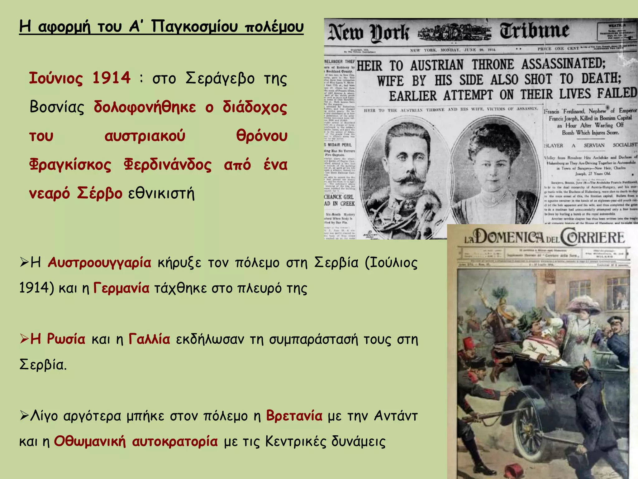 Ιούνιος 1914 : στο Σεράγεβο της
Βοσνίας δολοφονήθηκε ο διάδοχος
του αυστριακού θρόνου
Φραγκίσκος Φερδινάνδος από ένα
νεαρό Σέρβο εθνικιστή
Η αφορμή του Α’ Παγκοσμίου πολέμου
Η Αυστροουγγαρία κήρυξε τον πόλεμο στη Σερβία (Ιούλιος
1914) και η Γερμανία τάχθηκε στο πλευρό της
Η Ρωσία και η Γαλλία εκδήλωσαν τη συμπαράστασή τους στη
Σερβία.
Λίγο αργότερα μπήκε στον πόλεμο η Βρετανία με την Αντάντ
και η Οθωμανική αυτοκρατορία με τις Κεντρικές δυνάμεις
 