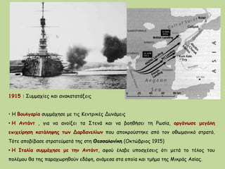 1915 : Συμμαχίες και ανακατατάξεις
• Η Βουλγαρία συμμάχησε με τις Κεντρικές Δυνάμεις
• Η Αντάντ , για να ανοίξει τα Στενά και να βοηθήσει τη Ρωσία, οργάνωσε μεγάλη
επιχείρηση κατάληψης των Δαρδανελίων που αποκρούστηκε από τον οθωμανικό στρατό.
Τότε αποβίβασε στρατεύματά της στη Θεσσαλονίκη (Οκτώβριος 1915)
• Η Ιταλία συμμάχησε με την Αντάντ, αφού έλαβε υποσχέσεις ότι μετά το τέλος του
πολέμου θα της παραχωρηθούν εδάφη, ανάμεσα στα οποία και τμήμα της Μικράς Ασίας.
 