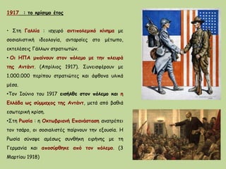 1917 : το κρίσιμο έτος
• Στη Γαλλία : ισχυρό αντιπολεμικό κίνημα με
σοσιαλιστική ιδεολογία, ανταρσίες στο μέτωπο,
εκτελέσεις Γάλλων στρατιωτών.
• Οι ΗΠΑ μπαίνουν στον πόλεμο με την πλευρά
της Αντάντ. (Απρίλιος 1917). Συνεισφέρουν με
1.000.000 περίπου στρατιώτες και άφθονα υλικά
μέσα.
•Τον Ιούνιο του 1917 εισήλθε στον πόλεμο και η
Ελλάδα ως σύμμαχος της Αντάντ, μετά από βαθιά
εσωτερική κρίση.
•Στη Ρωσία : η Οκτωβριανή Επανάσταση ανατρέπει
τον τσάρο, οι σοσιαλιστές παίρνουν την εξουσία. Η
Ρωσία σύναψε αμέσως συνθήκη ειρήνης με τη
Γερμανία και αποσύρθηκε από τον πόλεμο. (3
Μαρτίου 1918)
 