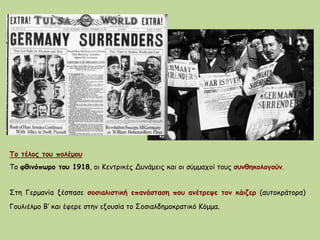 Το τέλος του πολέμου
Το φθινόπωρο του 1918, οι Κεντρικές Δυνάμεις και οι σύμμαχοί τους συνθηκολογούν.
Στη Γερμανία ξέσπασε σοσιαλιστική επανάσταση που ανέτρεψε τον κάιζερ (αυτοκράτορα)
Γουλιέλμο Β‘ και έφερε στην εξουσία το Σοσιαλδημοκρατικό Κόμμα.
 