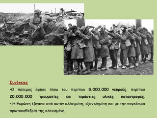 Συνέπειες
•Ο πόλεμος άφησε πίσω του περίπου 8.000.000 νεκρούς, περίπου
20.000.000 τραυματίες και τεράστιες υλικές καταστροφές.
• Η Ευρώπη έβγαινε από αυτόν αλλαγμένη, εξαντλημένη και με την παγκόσμια
πρωτοκαθεδρία της κλονισμένη.
 