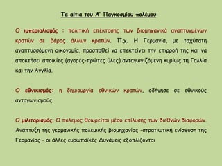 Τα αίτια του Α’ Παγκοσμίου πολέμου
Ο ιμπεριαλισμός : πολιτική επέκτασης των βιομηχανικά αναπτυγμένων
κρατών σε βάρος άλλων κρατών. Π.χ. Η Γερμανία, με ταχύτατη
αναπτυσσόμενη οικονομία, προσπαθεί να επεκτείνει την επιρροή της και να
αποκτήσει αποικίες (αγορές-πρώτες ύλες) ανταγωνιζόμενη κυρίως τη Γαλλία
και την Αγγλία.
Ο εθνικισμός: η δημιουργία εθνικών κρατών, οδήγησε σε εθνικούς
ανταγωνισμούς.
Ο μιλιταρισμός: Ο πόλεμος θεωρείται μέσο επίλυσης των διεθνών διαφορών.
Ανάπτυξη της γερμανικής πολεμικής βιομηχανίας -στρατιωτική ενίσχυση της
Γερμανίας - οι άλλες ευρωπαϊκές Δυνάμεις εξοπλίζονται
 